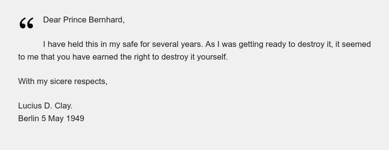 Dear Prince Bernhard, I have held this in my safe for several years. As I was getting ready to destroy it, it seemed to me that you have earned the right to destroy it yourself. With my sicere respects, Lucius D. Clay. Berlin 5 May 1949
